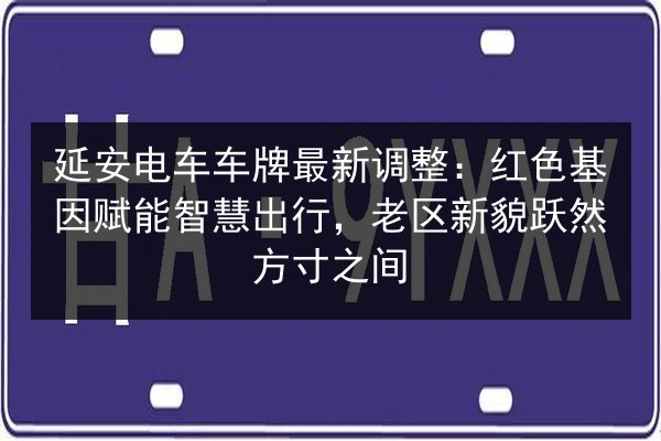 延安电车车牌最新调整：红色基因赋能智慧出行，老区新貌跃然方寸之间