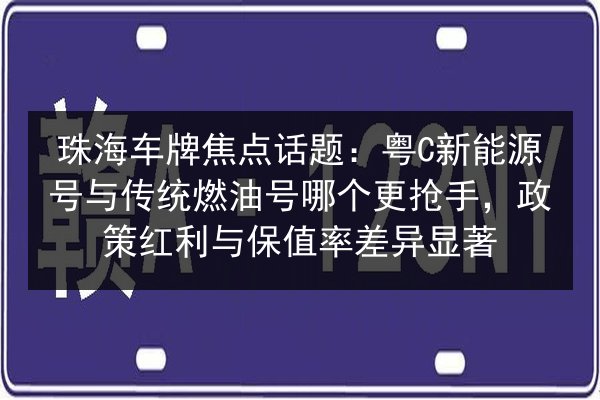 珠海车牌焦点话题：粤C新能源号与传统燃油号哪个更抢手，政策红利与保值率差异显著 第2张
