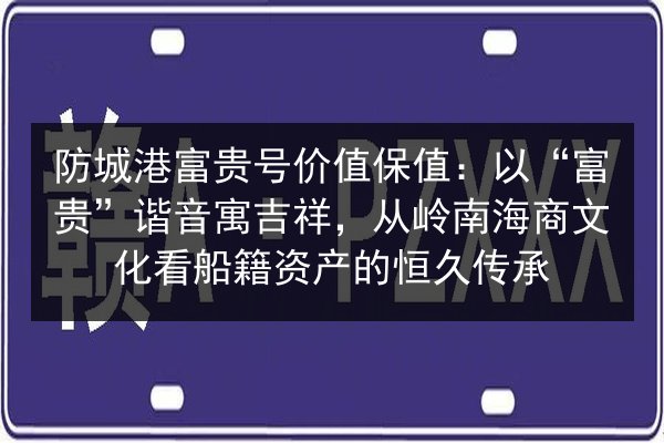 防城港富贵号价值保值：以“富贵”谐音寓吉祥，从岭南海商文化看船籍资产的恒久传承 第2张
