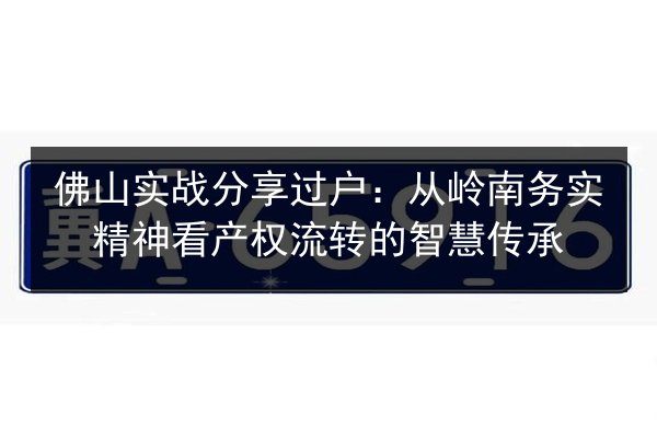 佛山实战分享过户：从岭南务实精神看产权流转的智慧传承 第3张