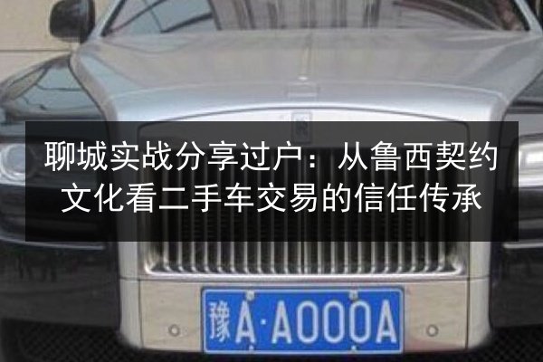 聊城实战分享过户:从鲁西契约文化看二手车交易的信任传承 第3张 聊城实战分享过户:从鲁西契约文化看二手车交易的信任传承 第3张