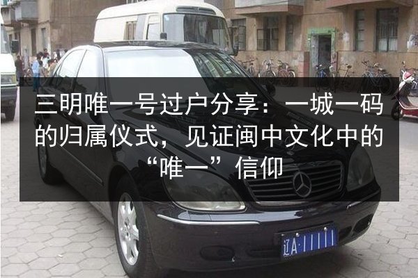 三明唯一号过户分享：一城一码的归属仪式，见证闽中文化中的“唯一”信仰