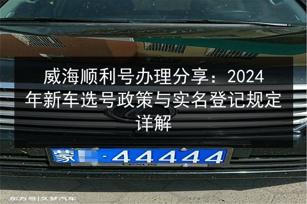 威海顺利号办理分享:2024年新车选号政策与实名登记规定详解 第2张 威海顺利号办理分享:2024年新车选号政策与实名登记规定详解 第2张