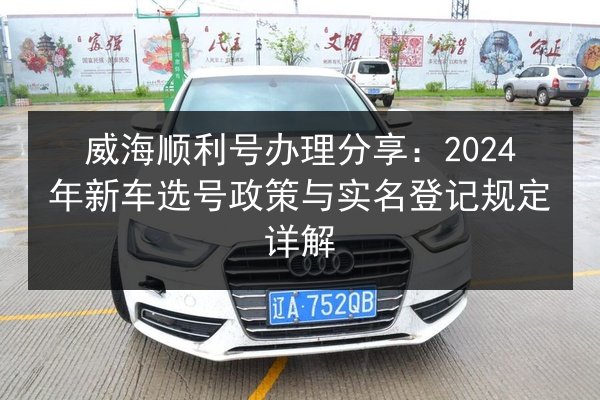威海顺利号办理分享:2024年新车选号政策与实名登记规定详解 第3张 威海顺利号办理分享:2024年新车选号政策与实名登记规定详解 第3张