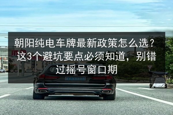 朝阳纯电车牌最新政策怎么选？这3个避坑要点必须知道，别错过摇号窗口期