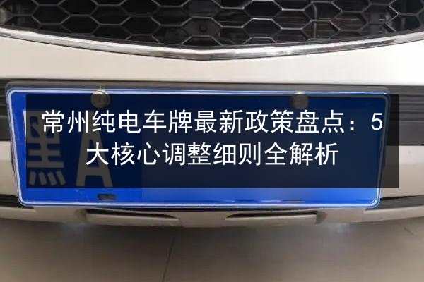 常州纯电车牌最新政策盘点：5大核心调整细则全解析