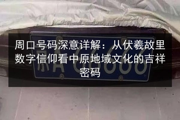 周口号码深意详解：从伏羲故里数字信仰看中原地域文化的吉祥密码