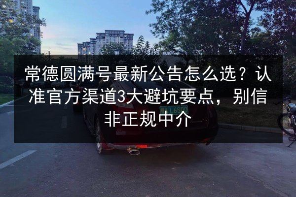 常德圆满号最新公告怎么选？认准官方渠道3大避坑要点，别信非正规中介