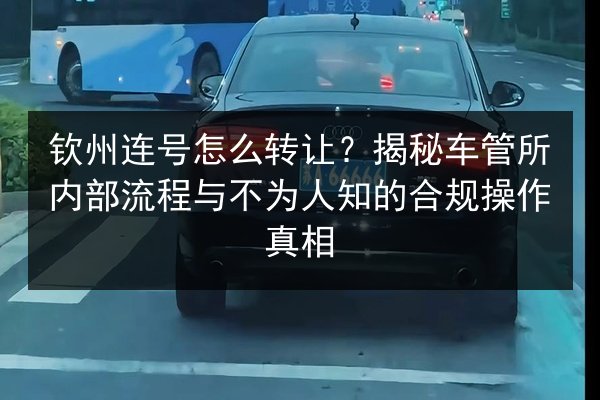 钦州连号怎么转让?揭秘车管所内部流程与不为人知的合规操作真相 第2张 钦州连号怎么转让?揭秘车管所内部流程与不为人知的合规操作真相 第2张