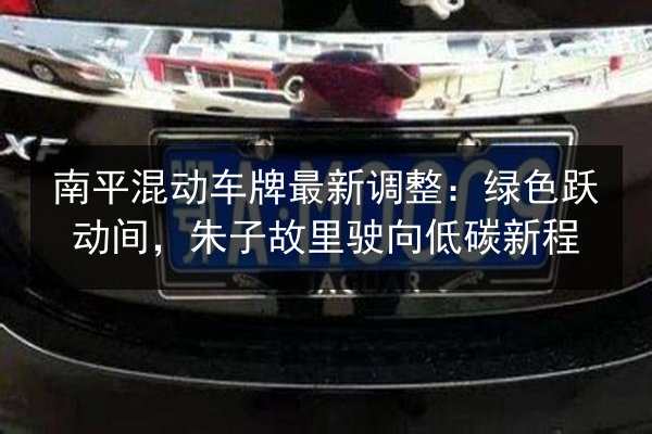 南平混动车牌最新调整：绿色跃动间，朱子故里驶向低碳新程