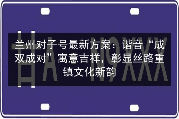 兰州对子号最新方案：谐音“成双成对”寓意吉祥，彰显丝路重镇文化新韵
