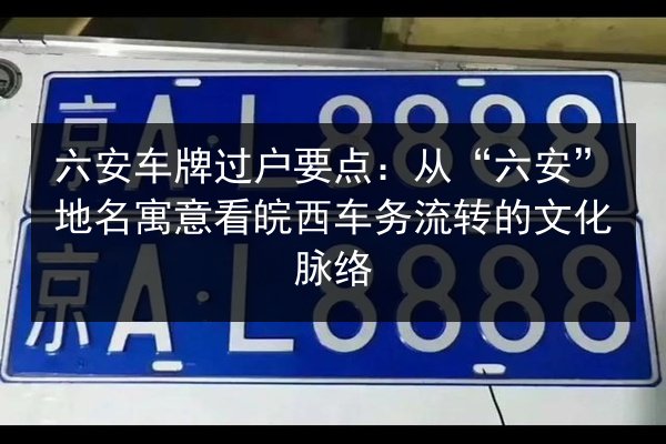 六安车牌过户要点：从“六安”地名寓意看皖西车务流转的文化脉络 第2张