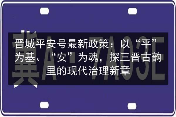 晋城平安号最新政策：以“平”为基、“安”为魂，探三晋古韵里的现代治理新章