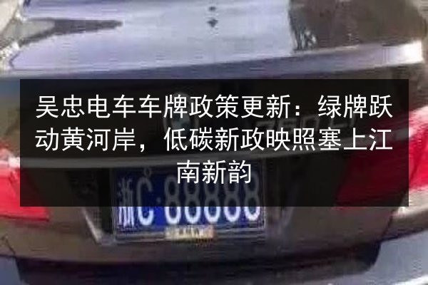 吴忠电车车牌政策更新：绿牌跃动黄河岸，低碳新政映照塞上江南新韵