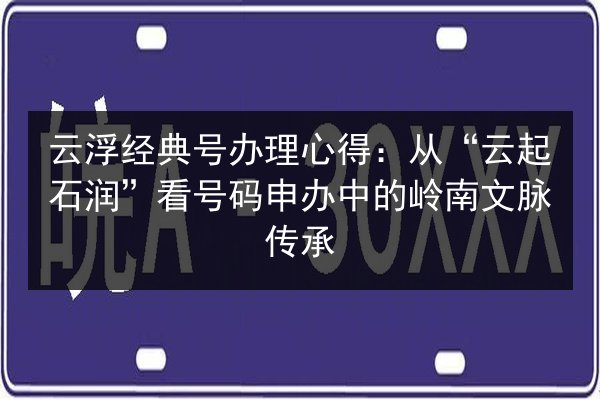 云浮经典号办理心得：从“云起石润”看号码申办中的岭南文脉传承 第2张