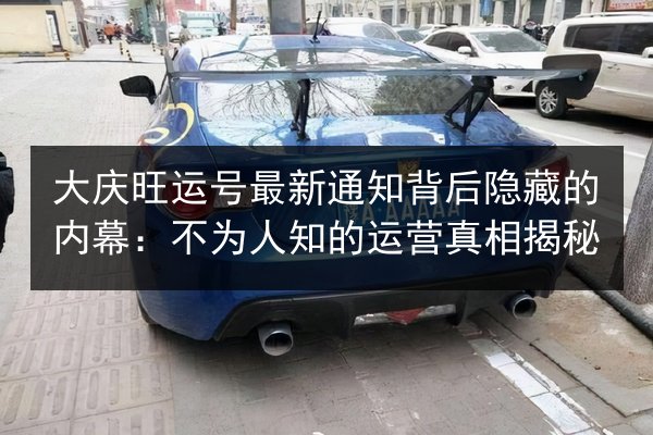 大庆旺运号最新通知背后隐藏的内幕:不为人知的运营真相揭秘 第3张 大庆旺运号最新通知背后隐藏的内幕:不为人知的运营真相揭秘 第3张