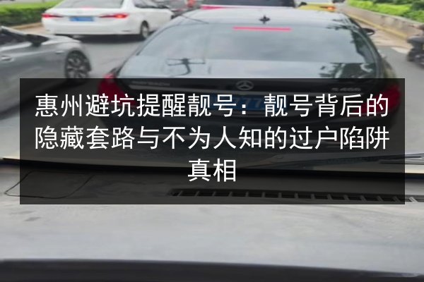 惠州避坑提醒靓号：靓号背后的隐藏套路与不为人知的过户陷阱真相