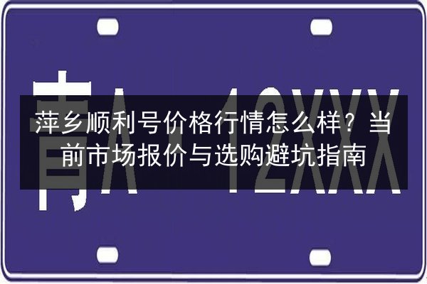 萍乡顺利号价格行情怎么样？当前市场报价与选购避坑指南