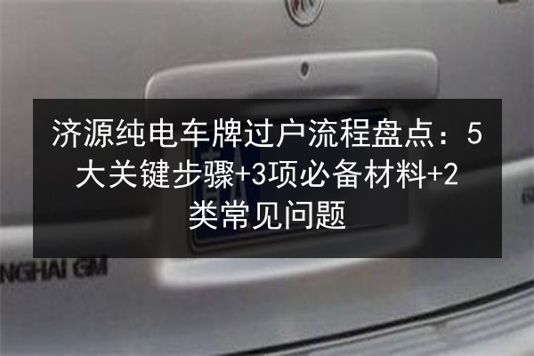 济源纯电车牌过户流程盘点:5大关键步骤+3项必备材料+2类常见问题 第2张 济源纯电车牌过户流程盘点:5大关键步骤+3项必备材料+2类常见问题 第2张