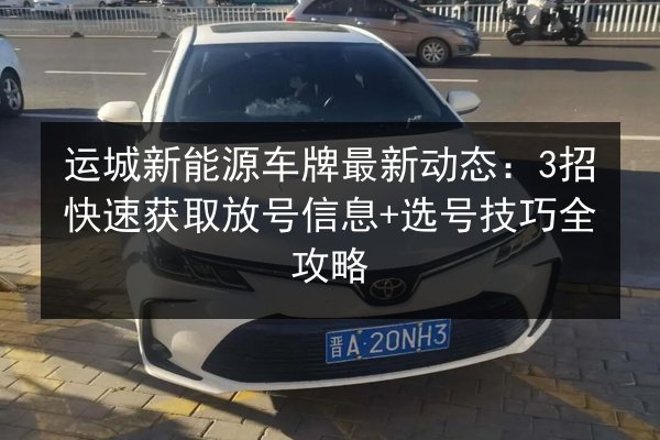 运城新能源车牌最新动态:3招快速获取放号信息+选号技巧全攻略 第2张 运城新能源车牌最新动态:3招快速获取放号信息+选号技巧全攻略 第2张