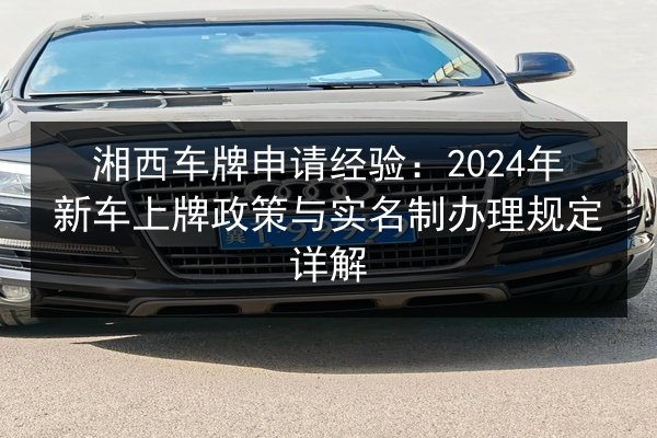 湘西车牌申请经验：2024年新车上牌政策与实名制办理规定详解