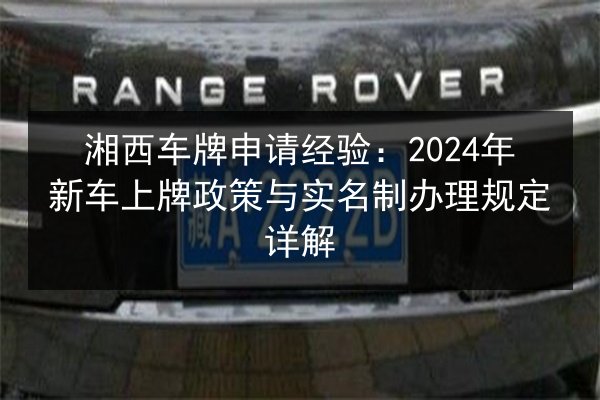 湘西车牌申请经验：2024年新车上牌政策与实名制办理规定详解 第2张