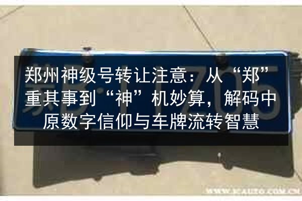 郑州神级号转让注意：从“郑”重其事到“神”机妙算，解码中原数字信仰与车牌流转智慧