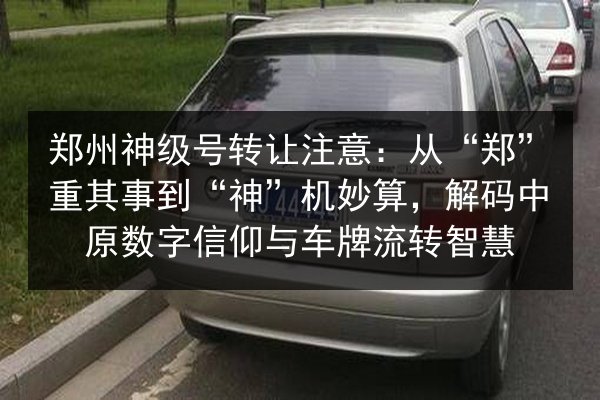郑州神级号转让注意：从“郑”重其事到“神”机妙算，解码中原数字信仰与车牌流转智慧 第3张