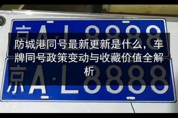 防城港同号最新更新是什么,车牌同号政策变动与收藏价值全解析 第3张 防城港同号最新更新是什么,车牌同号政策变动与收藏价值全解析 第3张