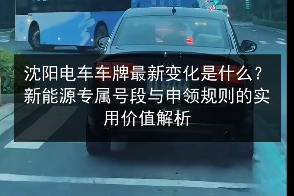 沈阳电车车牌最新变化是什么？新能源专属号段与申领规则的实用价值解析 第2张