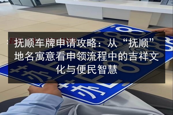 抚顺车牌申请攻略:从“抚顺”地名寓意看申领流程中的吉祥文化与便民智慧 第3张 抚顺车牌申请攻略:从“抚顺”地名寓意看申领流程中的吉祥文化与便民智慧 第3张