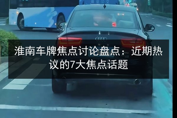 淮南车牌焦点讨论盘点：近期热议的7大焦点话题 第2张