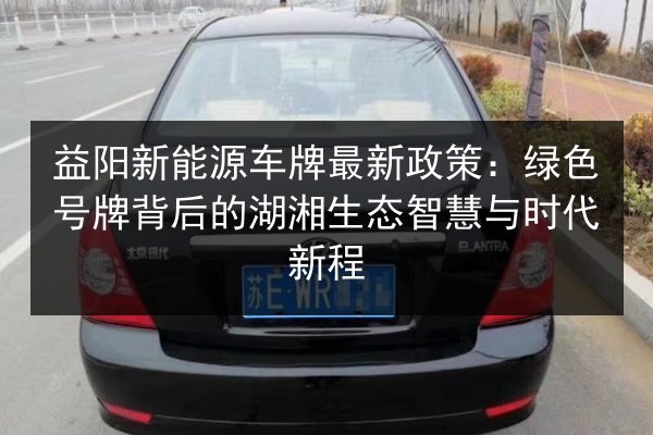 益阳新能源车牌最新政策：绿色号牌背后的湖湘生态智慧与时代新程