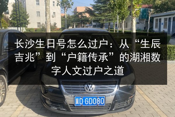 长沙生日号怎么过户：从“生辰吉兆”到“户籍传承”的湖湘数字人文过户之道 第3张