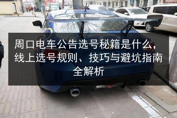 周口电车公告选号秘籍是什么，线上选号规则、技巧与避坑指南全解析