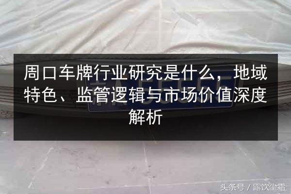 周口车牌行业研究是什么，地域特色、监管逻辑与市场价值深度解析