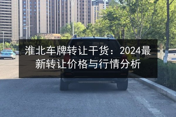 淮北车牌转让干货:2024最新转让价格与行情分析 第3张 淮北车牌转让干货:2024最新转让价格与行情分析 第3张