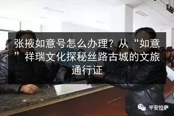 张掖如意号怎么办理？从“如意”祥瑞文化探秘丝路古城的文旅通行证