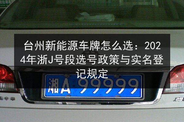 台州新能源车牌怎么选：2024年浙J号段选号政策与实名登记规定