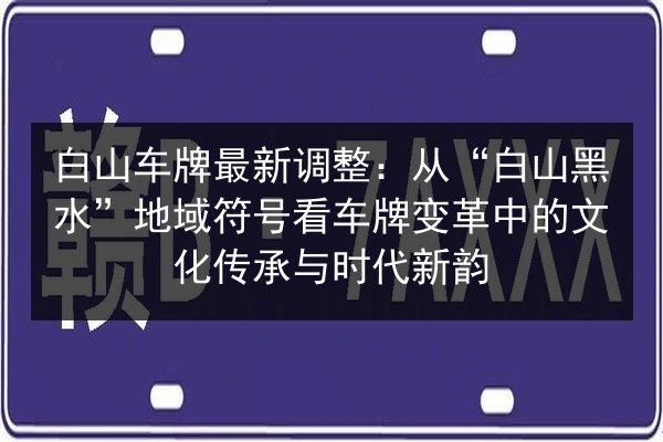 白山车牌最新调整：从“白山黑水”地域符号看车牌变革中的文化传承与时代新韵