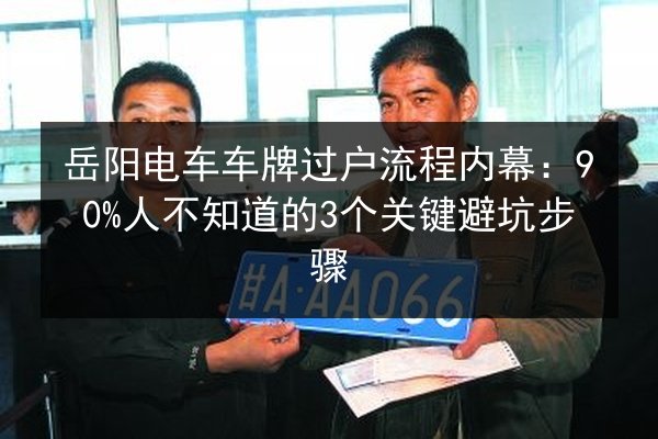 岳阳电车车牌过户流程内幕:90%人不知道的3个关键避坑步骤 第2张 岳阳电车车牌过户流程内幕:90%人不知道的3个关键避坑步骤 第2张
