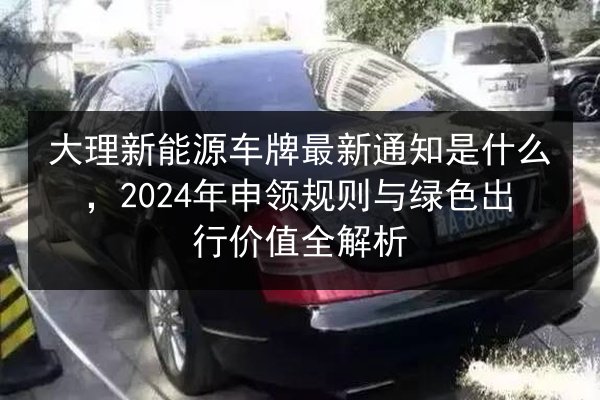 大理新能源车牌最新通知是什么,2024年申领规则与绿色出行价值全解析 第3张 大理新能源车牌最新通知是什么,2024年申领规则与绿色出行价值全解析 第3张
