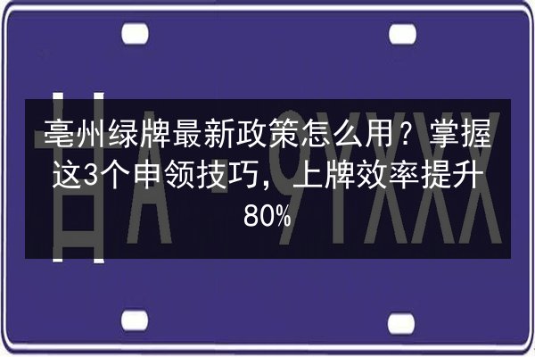 亳州绿牌最新政策怎么用？掌握这3个申领技巧，上牌效率提升80% 第3张