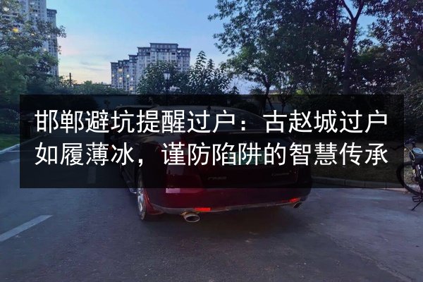邯郸避坑提醒过户：古赵城过户如履薄冰，谨防陷阱的智慧传承 第3张