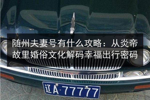 随州夫妻号有什么攻略:从炎帝故里婚俗文化解码幸福出行密码 第2张 随州夫妻号有什么攻略:从炎帝故里婚俗文化解码幸福出行密码 第2张