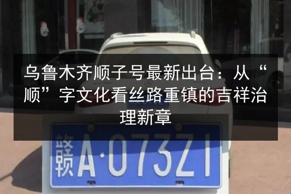 乌鲁木齐顺子号最新出台:从“顺”字文化看丝路重镇的吉祥治理新章 第2张 乌鲁木齐顺子号最新出台:从“顺”字文化看丝路重镇的吉祥治理新章 第2张