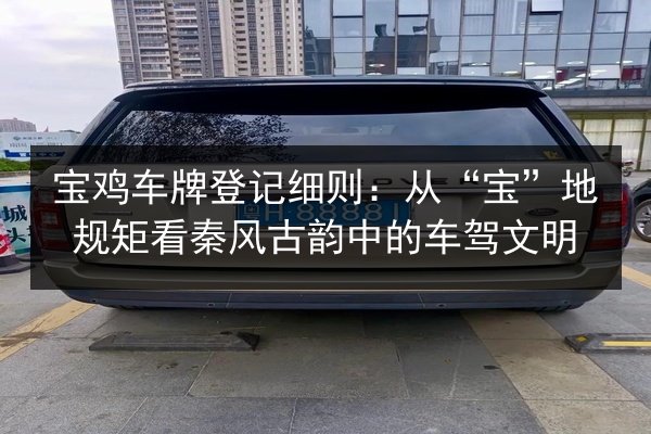 宝鸡车牌登记细则：从“宝”地规矩看秦风古韵中的车驾文明