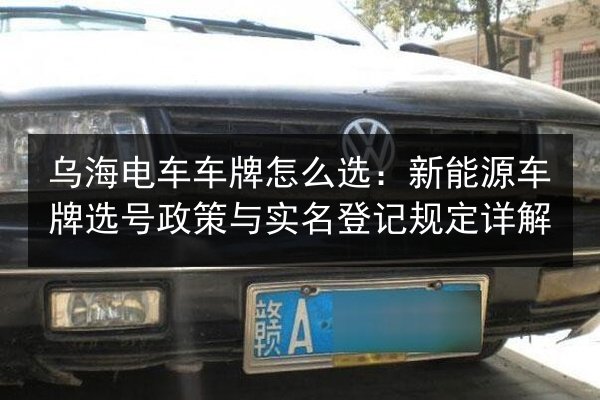 乌海电车车牌怎么选：新能源车牌选号政策与实名登记规定详解