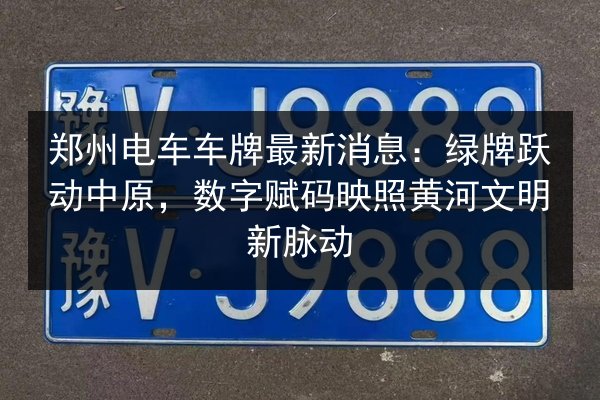 郑州电车车牌最新消息：绿牌跃动中原，数字赋码映照黄河文明新脉动