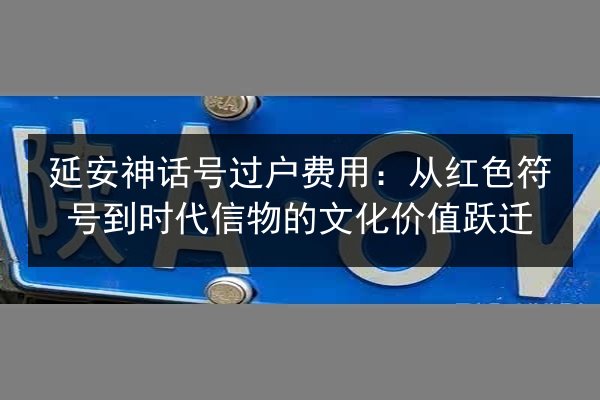 延安神话号过户费用：从红色符号到时代信物的文化价值跃迁